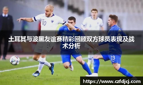 土耳其与波黑友谊赛精彩回顾双方球员表现及战术分析